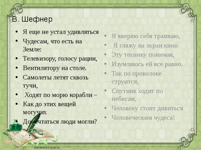 В. Шефнер Я еще не устал удивляться Чудесам, что есть на Земле: Телевизору, голосу рации, Вентилятору на столе. Самолеты летят сквозь тучи,  Ходят по морю корабли – Как до этих вещей могучих Домечтаться люди могли? Я вверяю себя трамваю,  Я гляжу на экран кино Эту технику понимая, Изумляюсь ей все равно. Ток по проволоке струится, Спутник ходит по небесам, Человеку стоит дивиться Человеческим чудеса! 