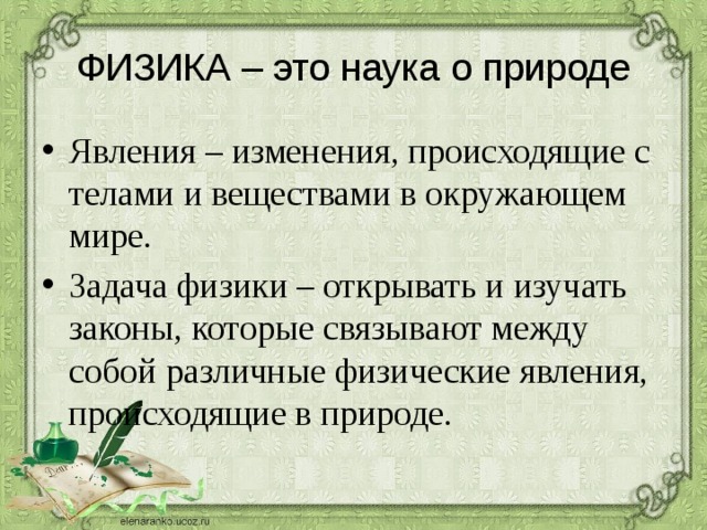 ФИЗИКА – это наука о природе Явления – изменения, происходящие с телами и веществами в окружающем мире. Задача физики – открывать и изучать законы, которые связывают между собой различные физические явления, происходящие в природе. 