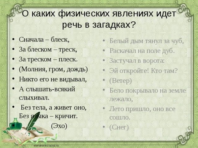 О каких физических явлениях идет речь в загадках? Сначала – блеск, За блеском – треск, За треском – плеск. (Молния, гром, дождь) Никто его не видывал, А слышать-всякий слыхивал.  Без тела, а живет оно, Без языка – кричит.  (Эхо) Белый дым тянул за чуб, Раскачал на поле дуб. Застучал в ворота: Эй откройте! Кто там? (Ветер) Бело покрывало на земле лежало, Лето пришло, оно все сошло. (Снег) 