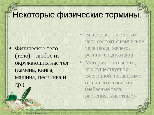 Некоторые физические термины. Вещество – все то, из чего состоят физические тела (вода, железо, резина, воздухи др.) Материя – это все то, что существует во Вселенной, независимо от нашего сознания (небесные тела, растения, животные) Физическое тело (тело) – любое из окружающих нас тел (камень, книга, машина, песчинка и др.) 