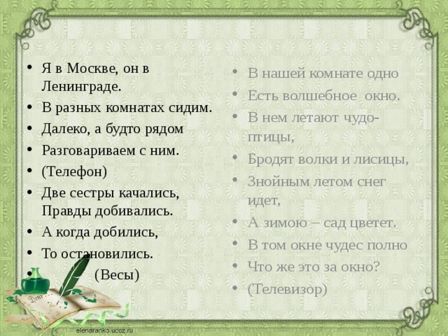 Я в Москве, он в Ленинграде. В разных комнатах сидим. Далеко, а будто рядом Разговариваем с ним. (Телефон) Две сестры качались, Правды добивались. А когда добились, То остановились.  (Весы) В нашей комнате одно Есть волшебное окно. В нем летают чудо-птицы, Бродят волки и лисицы, Знойным летом снег идет, А зимою – сад цветет. В том окне чудес полно Что же это за окно? (Телевизор) 