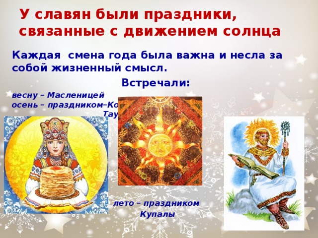 У славян были праздники, связанные с движением солнца Каждая смена года была важна и несла за собой жизненный смысл. Встречали: весну – Масленицей  осень – праздником–Комоедицей Таусеня–Овсеня  ,      лето – праздником Купалы       