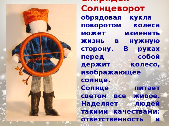 Спиридон-Солнцеворот обрядовая кукла поворотом колеса может изменить жизнь в нужную сторону. В руках перед собой держит колесо, изображающее солнце.  Солнце питает светом все живое. Наделяет людей такими качествами: ответственность и пунктуальность. 