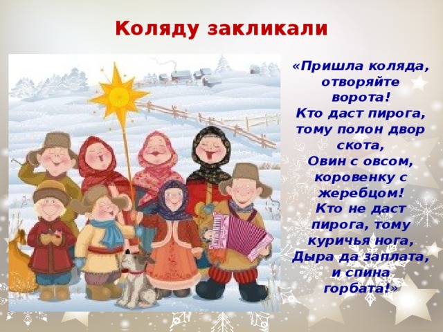 Коляду закликали «Пришла коляда, отворяйте ворота!  Кто даст пирога, тому полон двор скота,  Овин с овсом, коровенку с жеребцом!  Кто не даст пирога, тому куричья нога,  Дыра да заплата, и спина горбата! » 