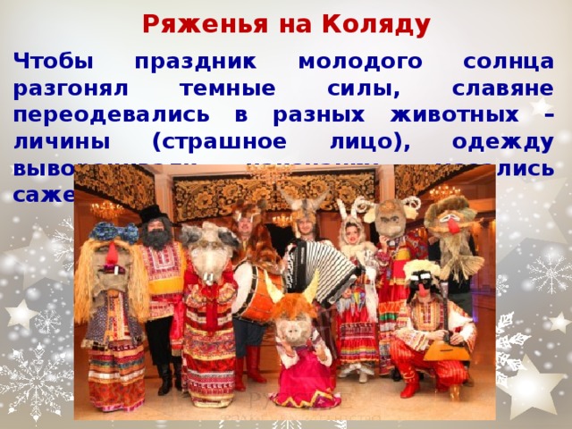 Ряженья на Коляду Чтобы праздник молодого солнца разгонял темные силы, славяне переодевались в разных животных – личины (страшное лицо), одежду выворачивали наизнанку, мазались сажей. 