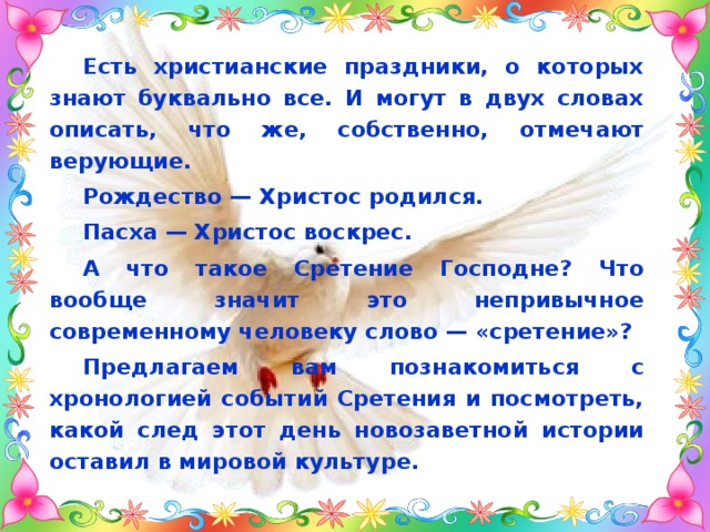Есть христианские праздники, о которых знают буквально все. И могут в двух словах описать, что же, собственно, отмечают верующие. Рождество — Христос родился. Пасха — Христос воскрес. А что такое Сретение Господне? Что вообще значит это непривычное современному человеку слово — «сретение»? Предлагаем вам познакомиться с хронологией событий Сретения и посмотреть, какой след этот день новозаветной истории оставил в мировой культуре. 