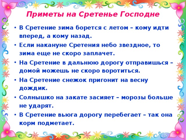 Приметы на Сретенье Господне В Сретение зима борется с летом – кому идти вперед, а кому назад.   Если накануне Сретения небо звездное, то зима еще не скоро заплачет. На Сретение в дальнюю дорогу отправишься – домой можешь не скоро воротиться. На Сретение снежок пригонит на весну дождик.   Солнышко на закате засияет – морозы больше не ударят. В Сретение вьюга дорогу перебегает – так она корм подметает. 