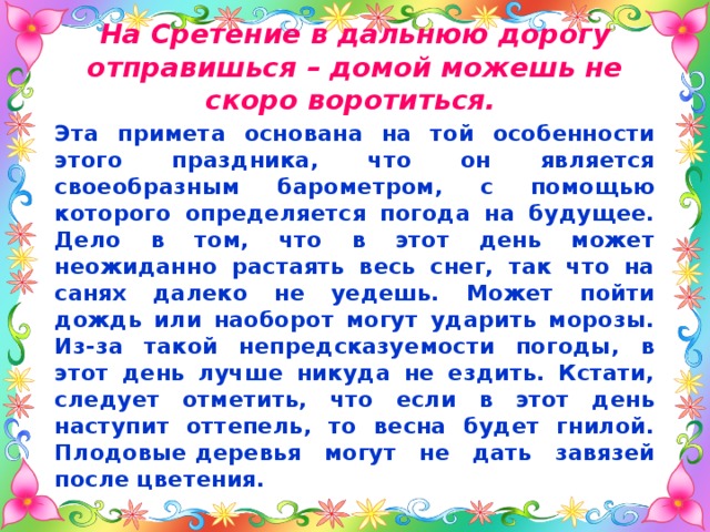 На Сретение в дальнюю дорогу отправишься – домой можешь не скоро воротиться.  Эта примета основана на той особенности этого праздника, что он является своеобразным барометром, с помощью которого определяется погода на будущее. Дело в том, что в этот день может неожиданно растаять весь снег, так что на санях далеко не уедешь. Может пойти дождь или наоборот могут ударить морозы. Из-за такой непредсказуемости погоды, в этот день лучше никуда не ездить. Кстати, следует отметить, что если в этот день наступит оттепель, то весна будет гнилой. Плодовые деревья могут не дать завязей после цветения. 