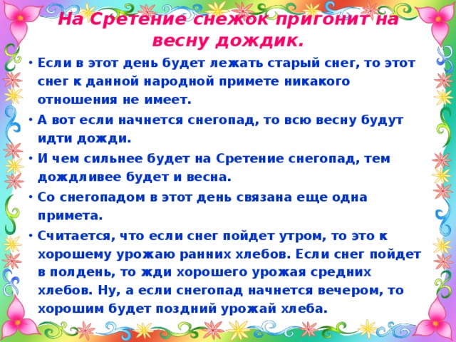 На Сретение снежок пригонит на весну дождик. Если в этот день будет лежать старый снег, то этот снег к данной народной примете никакого отношения не имеет. А вот если начнется снегопад, то всю весну будут идти дожди. И чем сильнее будет на Сретение снегопад, тем дождливее будет и весна. Со снегопадом в этот день связана еще одна примета. Считается, что если снег пойдет утром, то это к хорошему урожаю ранних хлебов. Если снег пойдет в полдень, то жди хорошего урожая средних хлебов. Ну, а если снегопад начнется вечером, то хорошим будет поздний урожай хлеба. 