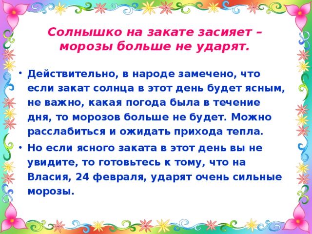 Солнышко на закате засияет – морозы больше не ударят. Действительно, в народе замечено, что если закат солнца в этот день будет ясным, не важно, какая погода была в течение дня, то морозов больше не будет. Можно расслабиться и ожидать прихода тепла. Но если ясного заката в этот день вы не увидите, то готовьтесь к тому, что на Власия, 24 февраля, ударят очень сильные морозы. 
