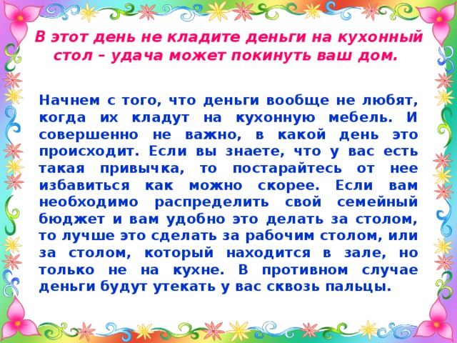 В этот день не кладите деньги на кухонный стол – удача может покинуть ваш дом. Начнем с того, что деньги вообще не любят, когда их кладут на кухонную мебель. И совершенно не важно, в какой день это происходит. Если вы знаете, что у вас есть такая привычка, то постарайтесь от нее избавиться как можно скорее. Если вам необходимо распределить свой семейный бюджет и вам удобно это делать за столом, то лучше это сделать за рабочим столом, или за столом, который находится в зале, но только не на кухне. В противном случае деньги будут утекать у вас сквозь пальцы. 