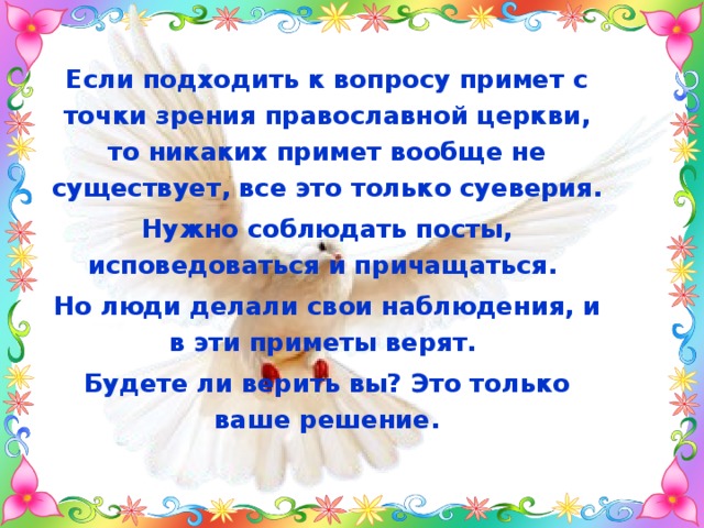 Если подходить к вопросу примет с точки зрения православной церкви, то никаких примет вообще не существует, все это только суеверия. Нужно соблюдать посты, исповедоваться и причащаться. Но люди делали свои наблюдения, и в эти приметы верят. Будете ли верить вы? Это только ваше решение. 