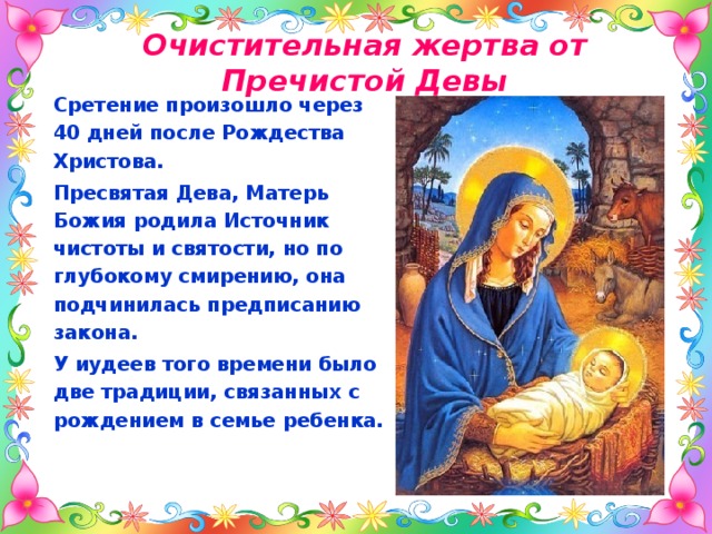 Очистительная жертва от Пречистой Девы   Сретение произошло через 40 дней после Рождества Христова. Пресвятая Дева, Матерь Божия родила Источник чистоты и святости, но по глубокому смирению, она подчинилась предписанию закона. У иудеев того времени было две традиции, связанных с рождением в семье ребенка.   