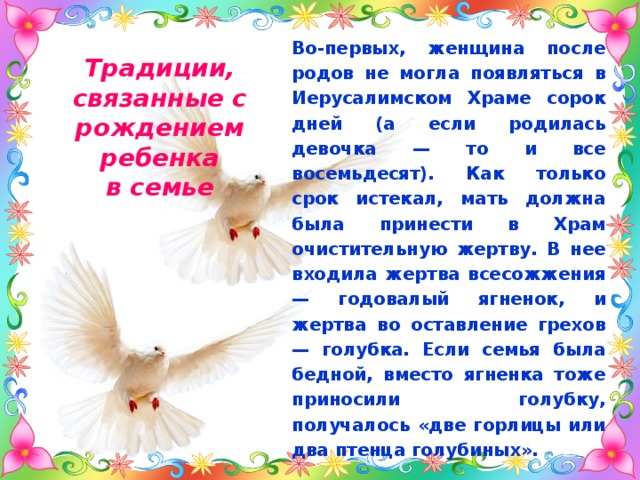 Во-первых, женщина после родов не могла появляться в Иерусалимском Храме сорок дней (а если родилась девочка — то и все восемьдесят). Как только срок истекал, мать должна была принести в Храм очистительную жертву. В нее входила жертва всесожжения — годовалый ягненок, и жертва во оставление грехов — голубка. Если семья была бедной, вместо ягненка тоже приносили голубку, получалось «две горлицы или два птенца голубиных». Традиции, связанные с рождением ребенка  в семье 