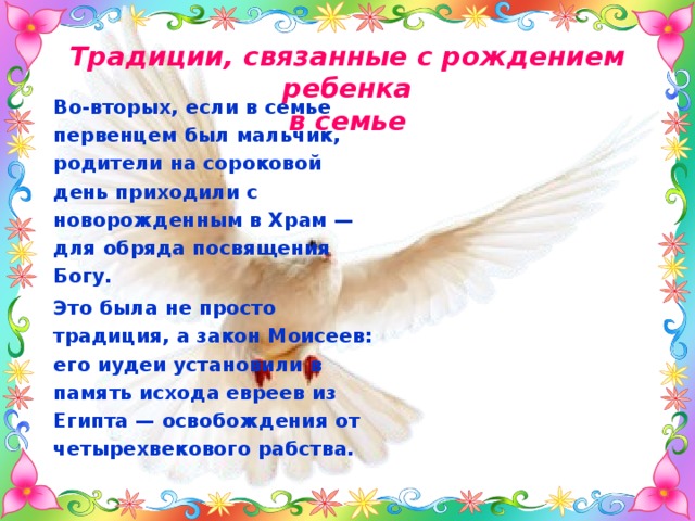 Традиции, связанные с рождением ребенка  в семье Во-вторых, если в семье первенцем был мальчик, родители на сороковой день приходили с новорожденным в Храм — для обряда посвящения Богу. Это была не просто традиция, а закон Моисеев: его иудеи установили в память исхода евреев из Египта — освобождения от четырехвекового рабства. 