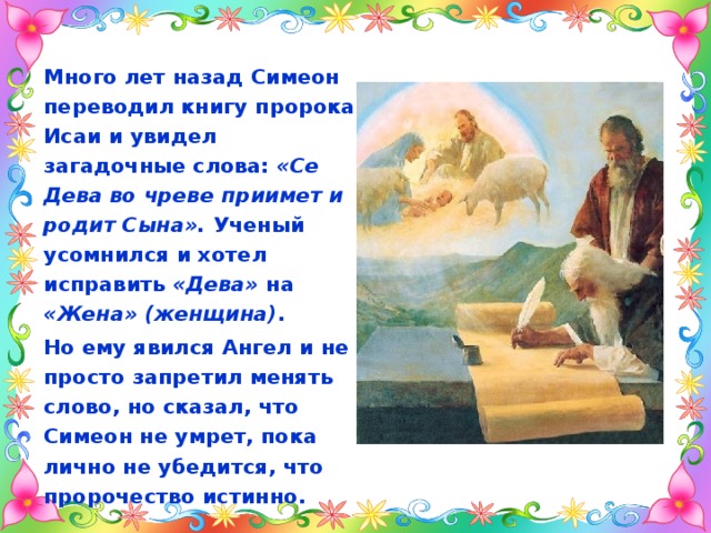 Много лет назад Симеон переводил книгу пророка Исаи и увидел загадочные слова: «Се Дева во чреве приимет и родит Сына». Ученый усомнился и хотел исправить «Дева» на «Жена» (женщина) . Но ему явился Ангел и не просто запретил менять слово, но сказал, что Симеон не умрет, пока лично не убедится, что пророчество истинно. 
