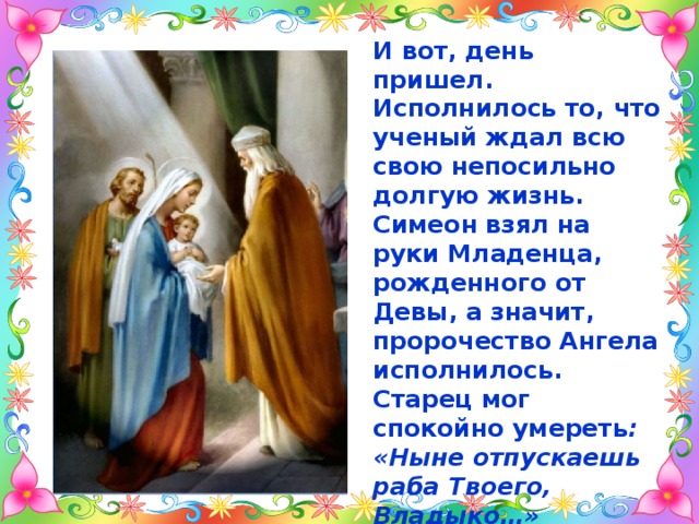И вот, день пришел. Исполнилось то, что ученый ждал всю свою непосильно долгую жизнь. Симеон взял на руки Младенца, рожденного от Девы, а значит, пророчество Ангела исполнилось. Старец мог спокойно умереть : «Ныне отпускаешь раба Твоего, Владыко…» Церковь назвала его Симеоном Богоприимцем и прославила как святого.  