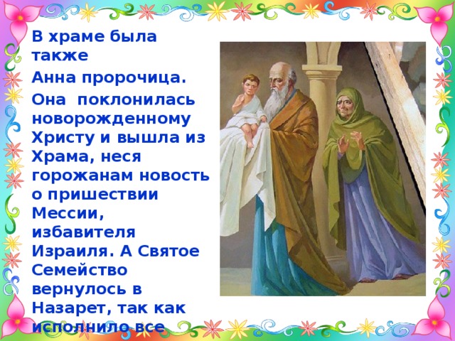 В храме была также Анна пророчица. Она поклонилась новорожденному Христу и вышла из Храма, неся горожанам новость о пришествии Мессии, избавителя Израиля. А Святое Семейство вернулось в Назарет, так как исполнило все положенное законом Моисея. 