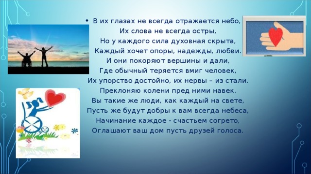 В их глазах не всегда отражается небо,   Их слова не всегда остры,  Но у каждого сила духовная скрыта,  Каждый хочет опоры, надежды, любви.  И они покоряют вершины и дали,  Где обычный теряется вмиг человек,  Их упорство достойно, их нервы – из стали.  Преклоняю колени пред ними навек.  Вы такие же люди, как каждый на свете,  Пусть же будут добры к вам всегда небеса,  Начинание каждое - счастьем согрето,  Оглашают ваш дом пусть друзей голоса. 