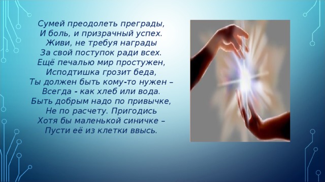 Сумей преодолеть преграды, И боль, и призрачный успех. Живи, не требуя награды За свой поступок ради всех. Ещё печалью мир простужен, Исподтишка грозит беда, Ты должен быть кому-то нужен – Всегда - как хлеб или вода. Быть добрым надо по привычке, Не по расчету. Пригодись Хотя бы маленькой синичке – Пусти её из клетки ввысь. 