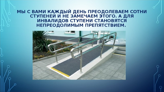 МЫ С ВАМИ КАЖДЫЙ ДЕНЬ ПРЕОДОЛЕВАЕМ СОТНИ СТУПЕНЕЙ И НЕ ЗАМЕЧАЕМ ЭТОГО. А ДЛЯ ИНВАЛИДОВ СТУПЕНИ СТАНОВЯТСЯ НЕПРЕОДОЛИМЫМ ПРЕПЯТСТВИЕМ. 
