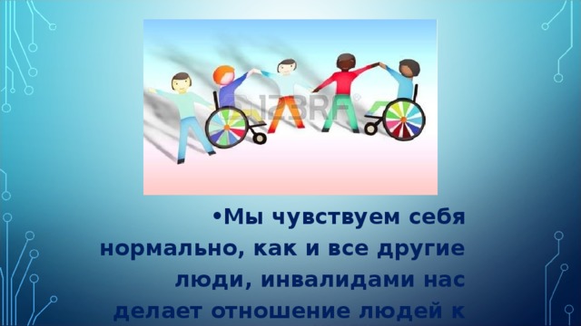Мы чувствуем себя нормально, как и все другие люди, инвалидами нас делает отношение людей к нам . 
