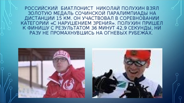 РОССИЙСКИЙ БИАТЛОНИСТ НИКОЛАЙ ПОЛУХИН ВЗЯЛ ЗОЛОТУЮ МЕДАЛЬ СОЧИНСКОЙ ПАРАЛИМПИАДЫ НА ДИСТАНЦИИ 15 КМ. ОН УЧАСТВОВАЛ В СОРЕВНОВАНИИ КАТЕГОРИИ «С НАРУШЕНИЕМ ЗРЕНИЯ». ПОЛУХИН ПРИШЕЛ К ФИНИШУ С РЕЗУЛЬТАТОМ 36 МИНУТ 42,9 СЕКУНДЫ, НИ РАЗУ НЕ ПРОМАХНУВШИСЬ НА ОГНЕВЫХ РУБЕЖАХ. 