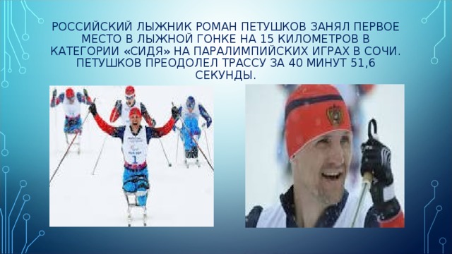РОССИЙСКИЙ ЛЫЖНИК РОМАН ПЕТУШКОВ ЗАНЯЛ ПЕРВОЕ МЕСТО В ЛЫЖНОЙ ГОНКЕ НА 15 КИЛОМЕТРОВ В КАТЕГОРИИ «СИДЯ» НА ПАРАЛИМПИЙСКИХ ИГРАХ В СОЧИ.  ПЕТУШКОВ ПРЕОДОЛЕЛ ТРАССУ ЗА 40 МИНУТ 51,6 СЕКУНДЫ. 