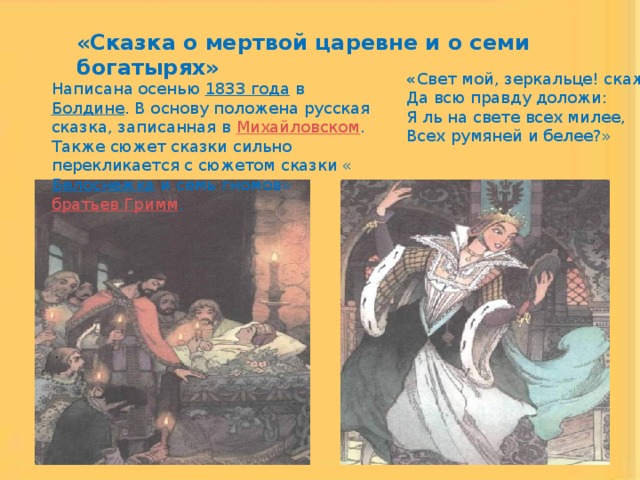 «Сказка о мертвой царевне и о семи богатырях» « Свет мой, зеркальце! скажи  Да всю правду доложи:  Я ль на свете всех милее,  Всех румяней и белее?» Написана осенью 1833 года в Болдине . В основу положена русская сказка, записанная в Михайловском . Также сюжет сказки сильно перекликается с сюжетом сказки « Белоснежка и семь гномов» братьев Гримм . 