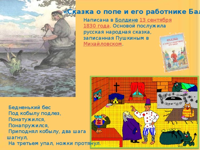 «Сказка о попе и его работнике Балде» Написана в Болдине  13 сентября  1830 года . Основой послужила русская народная сказка, записанная Пушкиным в Михайловском .  Бедненький бес  Под кобылу подлез,  Понатужился,  Понапружился,  Приподнял кобылу, два шага шагнул,  На третьем упал, ножки протянул. 