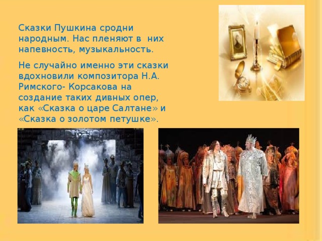 Сказки Пушкина сродни народным. Нас пленяют в них напевность, музыкальность. Не случайно именно эти сказки вдохновили композитора Н.А. Римского- Корсакова на создание таких дивных опер, как «Сказка о царе Салтане» и «Сказка о золотом петушке». 