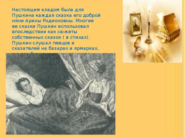 Настоящим кладом была для Пушкина каждая сказка его доброй няни Арины Родионовны. Многие ее сказки Пушкин использовал впоследствии как сюжеты собственных сказок ( в стихах). Пушкин слушал певцов и сказателей на базарах и ярмарках, и в его бумагах сохранился ряд записей выслушанных им сказок. 