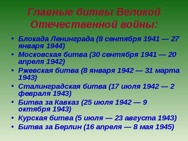 Главные битвы Великой Отечественной войны: Блокада Ленинграда (8 сентября 1941 — 27 января 1944) Московская битва (30 сентября 1941 — 20 апреля 1942) Ржевская битва (8 января 1942 — 31 марта 1943) Сталинградская битва (17 июля 1942 — 2 февраля 1943) Битва за Кавказ (25 июля 1942 — 9 октября 1943) Курская битва (5 июля — 23 августа 1943) Битва за Берлин (16 апреля — 8 мая 1945) 