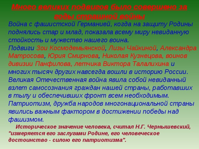 Много великих подвигов было совершено за годы страшной войны Война с фашистской Германией, когда на защиту Родины поднялись стар и млад, показала всему миру невиданную стойкость и мужество нашего воина. Подвиги Зои Космодемьянской , Лизы Чайкиной , Александра Матросова , Юрия Смирнова , Николая Кузнецова, воинов дивизии Панфилова, летчика Виктора Талалихина и многих тысяч других навсегда вошли в историю России. Великая Отечественная война явила собой невиданный взлет самосознания граждан нашей страны, работавших в тылу и обеспечивших фронт всем необходимым. Патриотизм, дружба народов многонациональной страны явились важным фактором в достижении победы над фашизмом.  Историческое значение человека, считал Н.Г. Чернышевский, 