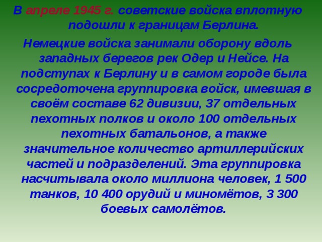 В апреле 1945 г. советские войска вплотную подошли к границам Берлина. Немецкие войска занимали оборону вдоль западных берегов рек Одер и Нейсе. На подступах к Берлину и в самом городе была сосредоточена группировка войск, имевшая в своём составе 62 дивизии, 37 отдельных пехотных полков и около 100 отдельных пехотных батальонов, а также значительное количество артиллерийских частей и подразделений. Эта группировка насчитывала около миллиона человек, 1 500 танков, 10 400 орудий и миномётов, 3 300 боевых самолётов. 