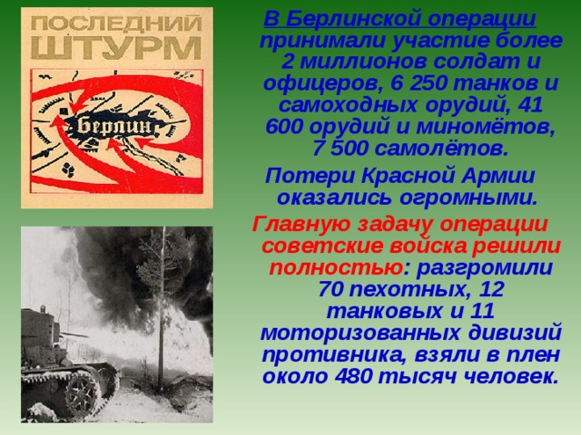 В Берлинской операции принимали участие более 2 миллионов солдат и офицеров, 6 250 танков и самоходных орудий, 41 600 орудий и миномётов, 7 500 самолётов. Потери Красной Армии оказались огромными. Главную задачу операции советские войска решили  полностью : разгромили 70 пехотных, 12 танковых и 11 моторизованных дивизий противника, взяли в плен около 480 тысяч человек. 