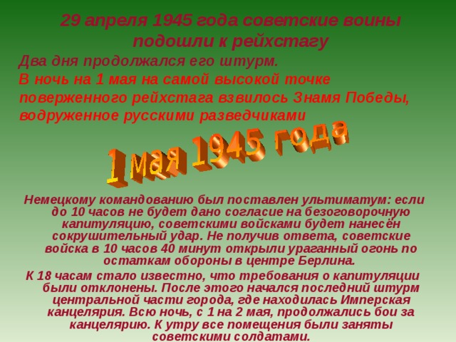 29 апреля 1945 года советские воины  подошли к рейхстагу  Два дня продолжался его штурм. В ночь на 1 мая на самой высокой точке поверженного рейхстага взвилось Знамя  Победы, водруженное русскими разведчиками   Немецкому командованию был поставлен ультиматум: если до 10 часов не будет дано согласие на безоговорочную капитуляцию, советскими войсками будет нанесён сокрушительный удар. Не получив ответа, советские войска в 10 часов 40 минут открыли ураганный огонь по остаткам обороны в центре Берлина. К 18 часам стало известно, что требования о капитуляции были отклонены. После этого начался последний штурм центральной части города, где находилась Имперская канцелярия. Всю ночь, с 1 на 2 мая, продолжались бои за канцелярию. К утру все помещения были заняты советскими солдатами. 