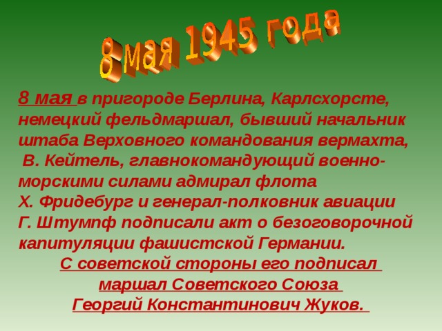 8 мая в пригороде Берлина, Карлсхорсте, немецкий фельдмаршал, бывший начальник штаба Верховного командования вермахта,  В. Кейтель, главнокомандующий военно-морскими силами адмирал флота Х. Фридебург и генерал-полковник авиации Г. Штумпф подписали акт о безоговорочной капитуляции фашистской Германии. С советской стороны его подписал маршал Советского Союза Георгий Константинович Жуков. 