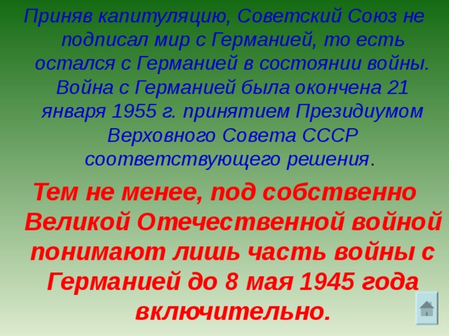 Приняв капитуляцию, Советский Союз не подписал мир с Германией, то есть остался с Германией в состоянии войны. Война с Германией была окончена 21 января 1955 г. принятием Президиумом Верховного Совета СССР соответствующего решения . Тем не менее, под собственно Великой Отечественной войной понимают лишь часть войны с Германией до 8 мая 1945 года включительно. 