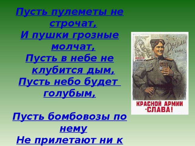 Пусть пулеметы не строчат, И пушки грозные молчат, Пусть в небе не клубится дым, Пусть небо будет голубым,  Пусть бомбовозы по нему Не прилетают ни к кому, Не гибнут люди, города... Мир нужен на земле всегда ! 