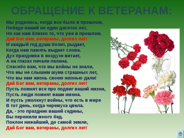 ОБРАЩЕНИЕ К ВЕТЕРАНАМ: Мы родились, когда все было в прошлом, Победе нашей не один десяток лет, Но как нам близко то, что уже в прошлом. Дай Бог вам, ветераны, долгих лет! И каждый год душа болит, рыдает, Когда нам память выдает слова. Дух праздника в воздухе витает, А на глазах печали пелена. Спасибо вам, что мы войны не знали, Что мы не слышим шума страшных лет, Что вы нам жизнь своею жизнью дали! Дай Бог вам, ветераны, долгих лет! Пусть помнят все про подвиг вашей жизни, Пусть люди помнят ваши имена. И пусть умолкнут войны, что есть в мире В тот день, когда черемуха цвела. Да, - это праздник вашей седины, Вы пережили много бед. Поклон нижайший, до самой земли, Дай Бог вам, ветераны, долгих лет! 