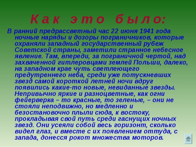 К а к э т о б ы л о: В ранний предрассветный час 22 июня 1941 года ночные наряды и дозоры пограничников, которые охраняли западный государственный рубеж Советской страны, заметили странное небесное явление. Там, впереди, за пограничной чертой, над захваченной гитлеровцами землей Польши, далеко, на западном крае чуть светлеющего предутреннего неба, среди уже потускневших звезд самой короткой летней ночи вдруг появились какие-то новые, невиданные звезды. Непривычно яркие и разноцветные, как огни фейерверка – то красные, то зеленые, – они не стояли неподвижно, но медленно и безостановочно плыли сюда, к востоку, прокладывая свой путь среди гаснущих ночных звезд. Они усеяли собой весь горизонт, сколько видел глаз, и вместе с их появлением оттуда, с запада, донесся рокот множества моторов.  