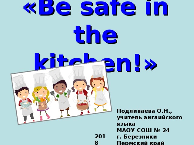 « Be safe in the kitchen! » Подлипаева О.Н., учитель английского языка  МАОУ СОШ № 24  г. Березники  Пермский край 2018  