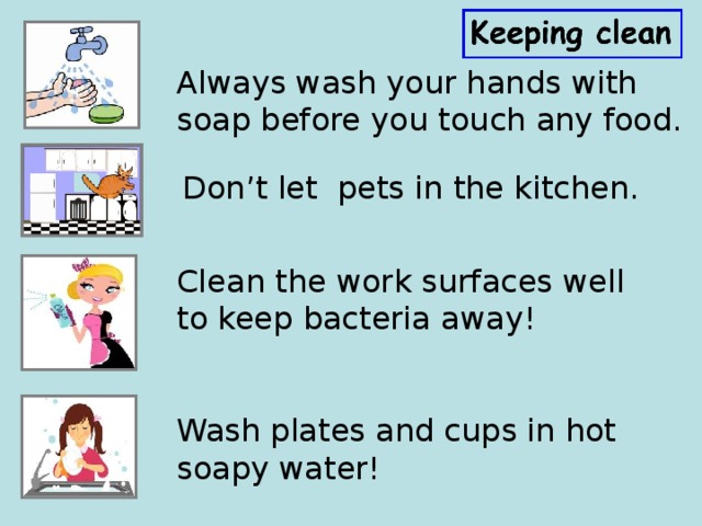 Always wash your hands with soap before you touch any food. Don’t let pets in the kitchen. Clean the work surfaces well to keep bacteria away!   Wash plates and cups in hot soapy water!   
