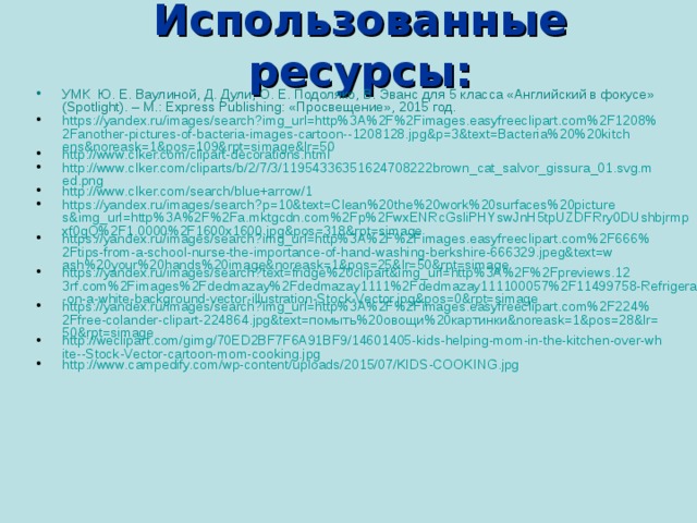 Использованные ресурсы: УМК Ю. Е. Ваулиной, Д. Дули, О. Е. Подоляко, В. Эванс для 5 класса «Английский в фокусе» (Spotlight). – М.: Express Publishing: «Просвещение», 2015 год. https://yandex.ru/images/search?img_url=http%3A%2F%2Fimages.easyfreeclipart.com%2F1208%2Fanother-pictures-of-bacteria-images-cartoon--1208128.jpg&p=3&text=Bacteria%20%20kitchens&noreask=1&pos=109&rpt=simage&lr=50 http://www.clker.com/clipart-decorations.html http://www.clker.com/cliparts/b/2/7/3/11954336351624708222brown_cat_salvor_gissura_01.svg.med.png http://www.clker.com/search/blue+arrow/1 https://yandex.ru/images/search?p=10&text=Clean%20the%20work%20surfaces%20pictures&img_url=http%3A%2F%2Fa.mktgcdn.com%2Fp%2FwxENRcGsliPHYswJnH5tpUZDFRry0DUshbjrmpxf0gQ%2F1.0000%2F1600x1600.jpg&pos=318&rpt=simage https://yandex.ru/images/search?img_url=http%3A%2F%2Fimages.easyfreeclipart.com%2F666%2Ftips-from-a-school-nurse-the-importance-of-hand-washing-berkshire-666329.jpeg&text=wash%20your%20hands%20image&noreask=1&pos=25&lr=50&rpt=simage https://yandex.ru/images/search?text=fridge%20clipart&img_url=http%3A%2F%2Fpreviews.123rf.com%2Fimages%2Fdedmazay%2Fdedmazay1111%2Fdedmazay111100057%2F11499758-Refrigerator-on-a-white-background-vector-illustration-Stock-Vector.jpg&pos=0&rpt=simage https://yandex.ru/images/search?img_url=http%3A%2F%2Fimages.easyfreeclipart.com%2F224%2Ffree-colander-clipart-224864.jpg&text=помыть%20овощи%20картинки&noreask=1&pos=28&lr=50&rpt=simage http://weclipart.com/gimg/70ED2BF7F6A91BF9/14601405-kids-helping-mom-in-the-kitchen-over-white--Stock-Vector-cartoon-mom-cooking.jpg http://www.campedify.com/wp-content/uploads/2015/07/KIDS-COOKING.jpg 