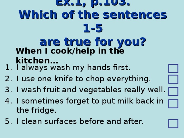 Ex.1, p.103.  Which of the sentences 1-5  are true for you? When I cook/help in the kitchen… I always wash my hands first. I use one knife to chop everything. I wash fruit and vegetables really well. I sometimes forget to put milk back in the fridge. I clean surfaces before and after. 