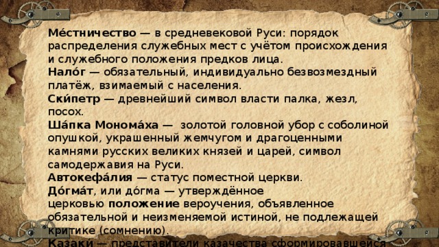 Ме́стничество  — в средневековой Руси: порядок распределения служебных мест с учётом происхождения и служебного положения предков лица. Нало́г  — обязательный, индивидуально безвозмездный платёж, взимаемый с населения. Ски́петр  — древнейший символ власти палка, жезл, посох. Ша́пка   Монома́ха  — золотой головной убор с соболиной опушкой, украшенный жемчугом и драгоценными камнями русских великих князей и царей, символ самодержавия на Руси. Автокефа́лия  — статус поместной церкви. До́гма́т , или до́гма — утверждённое церковью  положение  вероучения, объявленное обязательной и неизменяемой истиной, не подлежащей критике (сомнению). Казаки́  — представители казачества сформировавшейся на окраинах России, а также вольные люди, несшие военную службу по найму. 