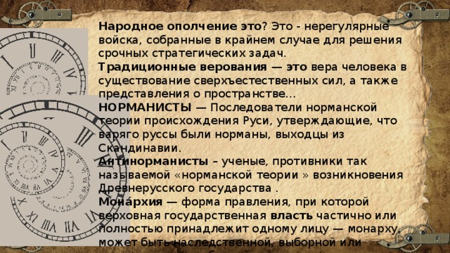 Народное   ополчение   это ? Это - нерегулярные войска, собранные в крайнем случае для решения срочных стратегических задач. Традиционные   верования  —  это  вера человека в существование сверхъестественных сил, а также представления о пространстве...  НОРМАНИСТЫ  — Последователи норманской теории происхождения Руси, утверждающие, что варяго руссы были норманы, выходцы из Скандинавии. Антинорманисты  – ученые, противники так называемой «норманской теории » возникновения Древнерусского государства . Мона́рхия  — форма правления, при которой верховная государственная  власть  частично или полностью принадлежит одному лицу — монарху, может быть наследственной, выборной или наследственно-выборной.  