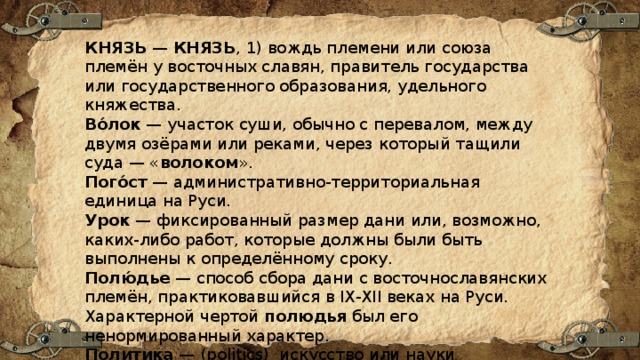 КНЯЗЬ  —  КНЯЗЬ , 1) вождь племени или союза племён у восточных славян, правитель государства или государственного образования, удельного княжества. Во́лок  — участок суши, обычно с перевалом, между двумя озёрами или реками, через который тащили суда — « волоком ». Пого́ст  — административно-территориальная единица на Руси. Урок  — фиксированный размер дани или, возможно, каких-либо работ, которые должны были быть выполнены к определённому сроку.  Полю́дье  — способ сбора дани с восточнославянских племён, практиковавшийся в IX-XII веках на Руси. Характерной чертой  полюдья  был его ненормированный характер. Политика  — (politics) искусство или науки руководства и управления государством. 