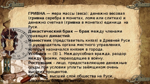 ГРИВНА  — мера массы (веса); денежно весовая ( гривна  серебра в монетах, ломе или слитках) и денежно счетная ( гривна  в монетах) единица на Руси. Династический   брак  —  брак  между членами правящих  династий . Наместник  (представитель князя) в Древней Руси — руководитель органа местного управления, который назначался князем в города. Усобица  — (3) 1. Междоусобная вражда, раздор между своими, переходящие в войну. Ростовщик  - лицо, предоставляющее денежные ссуды при условии уплаты заёмщиком очень высоких процентов. БОЯРЕ  — высший слой общества на Руси, владельцы больших вотчин. 